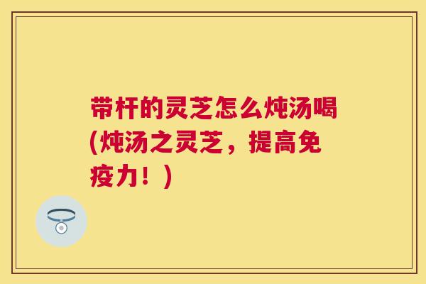 带杆的灵芝怎么炖汤喝(炖汤之灵芝,提高免疫力!) 带杆的灵芝怎么炖汤喝(炖汤之灵芝,提高免疫力!)