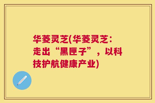 华菱灵芝(华菱灵芝：走出“黑匣子”，以科技护航健康产业)