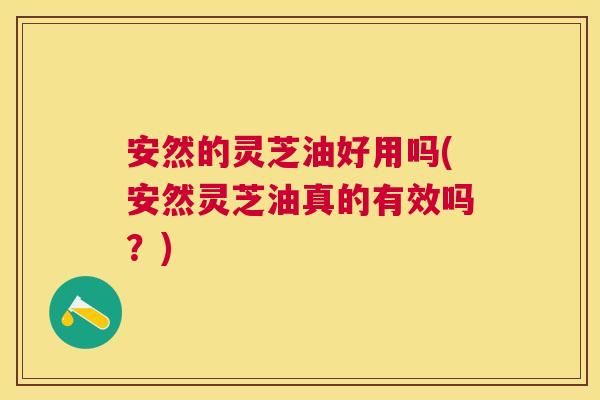 安然的灵芝油好用吗(安然灵芝油真的有效吗?) 安然的灵芝油好用吗(安然灵芝油真的有效吗?)