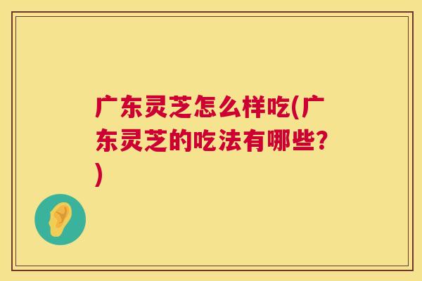 广东灵芝怎么样吃(广东灵芝的吃法有哪些?) 广东灵芝怎么样吃(广东灵芝的吃法有哪些?)