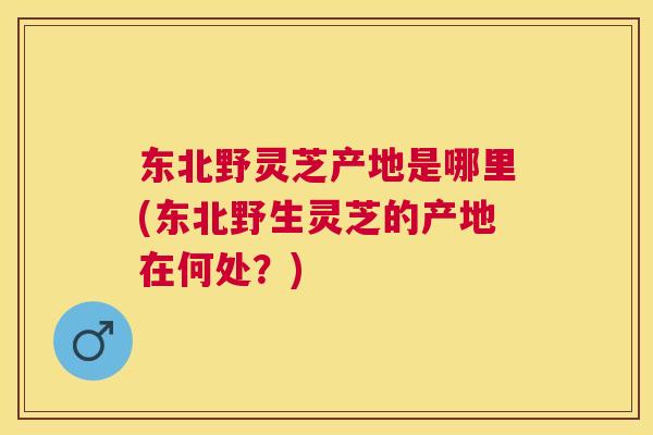 东北野灵芝产地是哪里(东北野生灵芝的产地在何处?) 东北野灵芝产地是哪里(东北野生灵芝的产地在何处?)
