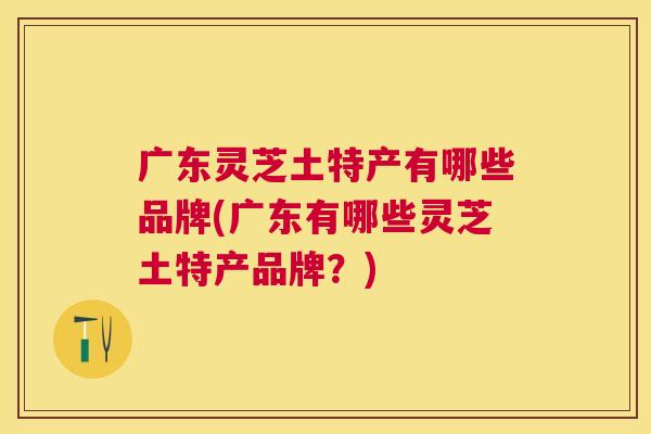 广东灵芝土特产有哪些品牌(广东有哪些灵芝土特产品牌？)