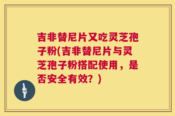 吉非替尼片又吃灵芝孢子粉(吉非替尼片与灵芝孢子粉搭配使用,是否安全有效?) 吉非替尼片又吃灵芝孢子粉(吉非替尼片与灵芝孢子粉搭配使用,是否安全有效?)
