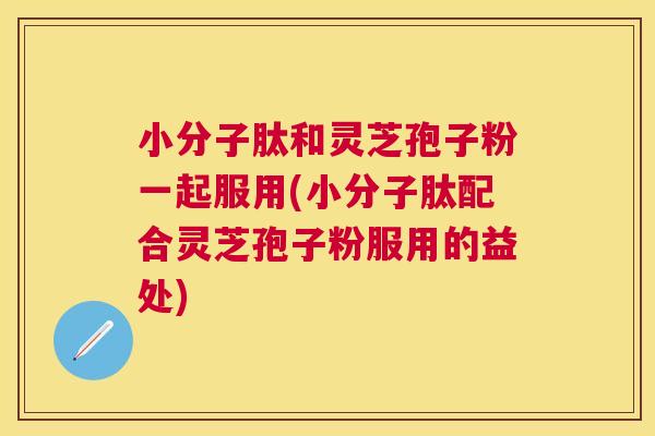 小分子肽和灵芝孢子粉一起服用(小分子肽配合灵芝孢子粉服用的益处)