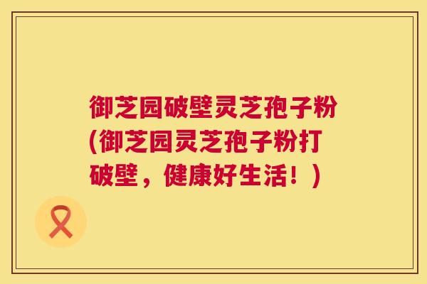 御芝园破壁灵芝孢子粉(御芝园灵芝孢子粉打破壁,健康好生活!) 御芝园破壁灵芝孢子粉(御芝园灵芝孢子粉打破壁,健康好生活!)