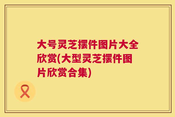 大号灵芝摆件图片大全欣赏(大型灵芝摆件图片欣赏合集) 大号灵芝摆件图片大全欣赏(大型灵芝摆件图片欣赏合集)