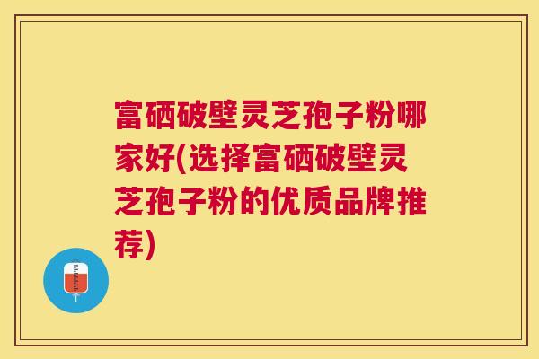 富硒破壁灵芝孢子粉哪家好(选择富硒破壁灵芝孢子粉的优质品牌推荐) 富硒破壁灵芝孢子粉哪家好(选择富硒破壁灵芝孢子粉的优质品牌推荐)