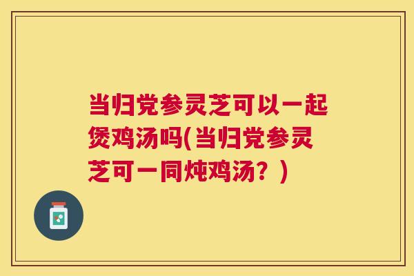 当归党参灵芝可以一起煲鸡汤吗(当归党参灵芝可一同炖鸡汤？)