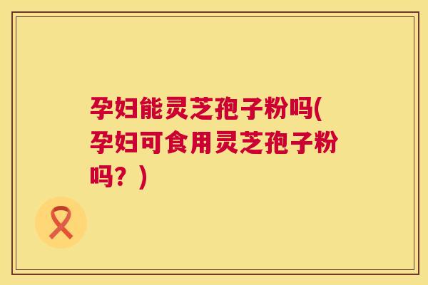 孕妇能灵芝孢子粉吗(孕妇可食用灵芝孢子粉吗？)