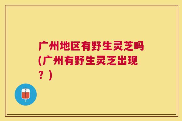 广州地区有野生灵芝吗(广州有野生灵芝出现?) 广州地区有野生灵芝吗(广州有野生灵芝出现?)