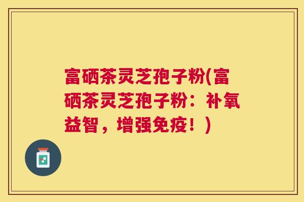 富硒茶灵芝孢子粉(富硒茶灵芝孢子粉：补氧益智，增强免疫！)