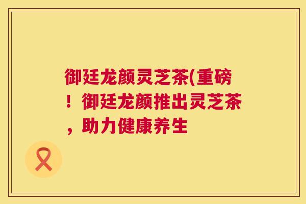 御廷龙颜灵芝茶(重磅！御廷龙颜推出灵芝茶，助力健康养生