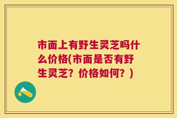 市面上有野生灵芝吗什么价格(市面是否有野生灵芝？价格如何？)