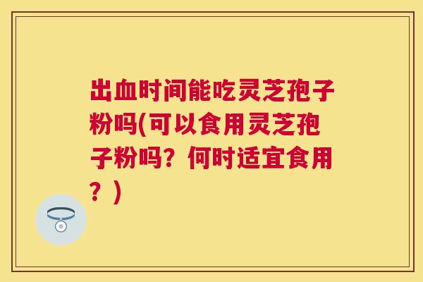 出时间能吃灵芝孢子粉吗(可以食用灵芝孢子粉吗?何时适宜食用?) 出时间能吃灵芝孢子粉吗(可以食用灵芝孢子粉吗?何时适宜食用?)