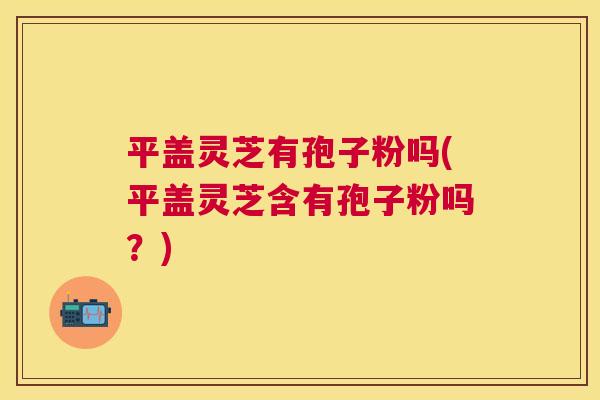 平盖灵芝有孢子粉吗(平盖灵芝含有孢子粉吗?) 平盖灵芝有孢子粉吗(平盖灵芝含有孢子粉吗?)