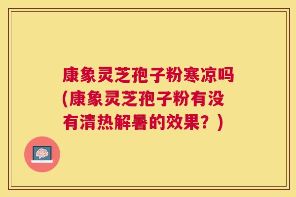 康象灵芝孢子粉寒凉吗(康象灵芝孢子粉有没有清热解暑的效果?) 康象灵芝孢子粉寒凉吗(康象灵芝孢子粉有没有清热解暑的效果?)