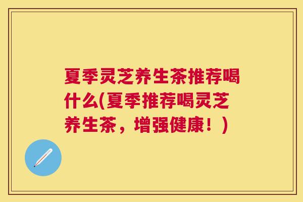 夏季灵芝养生茶推荐喝什么(夏季推荐喝灵芝养生茶,增强健康!) 夏季灵芝养生茶推荐喝什么(夏季推荐喝灵芝养生茶,增强健康!)