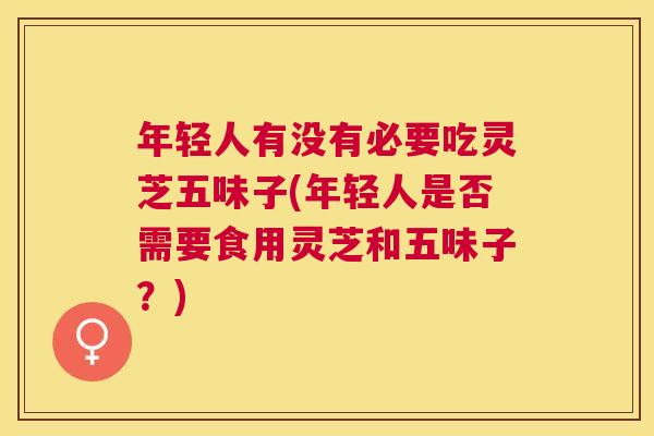 年轻人有没有必要吃灵芝五味子(年轻人是否需要食用灵芝和五味子？)