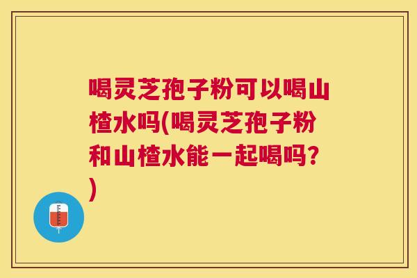 喝灵芝孢子粉可以喝山楂水吗(喝灵芝孢子粉和山楂水能一起喝吗?) 喝灵芝孢子粉可以喝山楂水吗(喝灵芝孢子粉和山楂水能一起喝吗?)