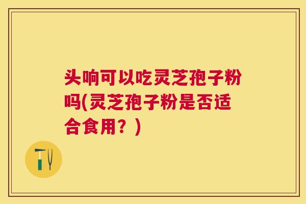 头响可以吃灵芝孢子粉吗(灵芝孢子粉是否适合食用?) 头响可以吃灵芝孢子粉吗(灵芝孢子粉是否适合食用?)