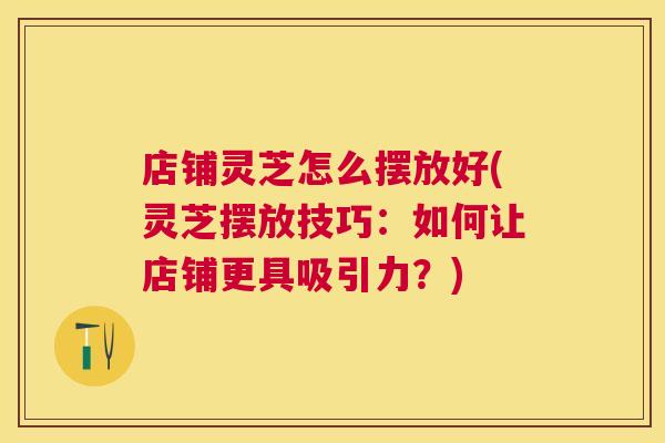 店铺灵芝怎么摆放好(灵芝摆放技巧：如何让店铺更具吸引力？)