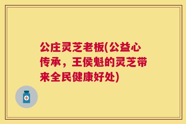 公庄灵芝老板(公益心传承,王侯魁的灵芝带来全民健康好处) 公庄灵芝老板(公益心传承,王侯魁的灵芝带来全民健康好处)