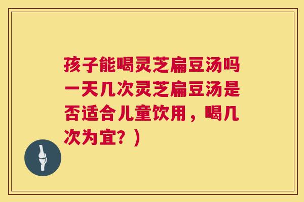 孩子能喝灵芝扁豆汤吗一天几次灵芝扁豆汤是否适合儿童饮用,喝几次为宜?) 孩子能喝灵芝扁豆汤吗一天几次灵芝扁豆汤是否适合儿童饮用,喝几次为宜?)