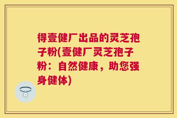 得壹健厂出品的灵芝孢子粉(壹健厂灵芝孢子粉:自然健康,助您强身健体) 得壹健厂出品的灵芝孢子粉(壹健厂灵芝孢子粉:自然健康,助您强身健体)