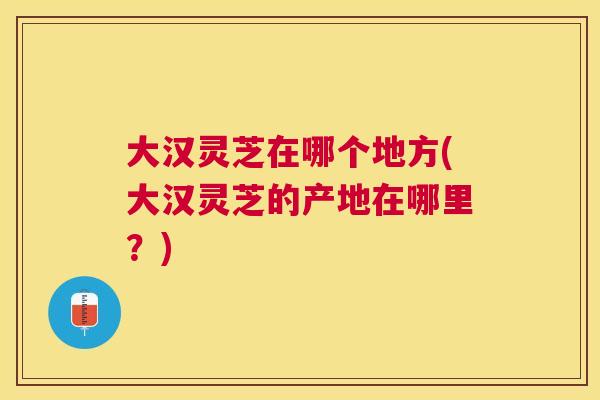 大汉灵芝在哪个地方(大汉灵芝的产地在哪里?) 大汉灵芝在哪个地方(大汉灵芝的产地在哪里?)