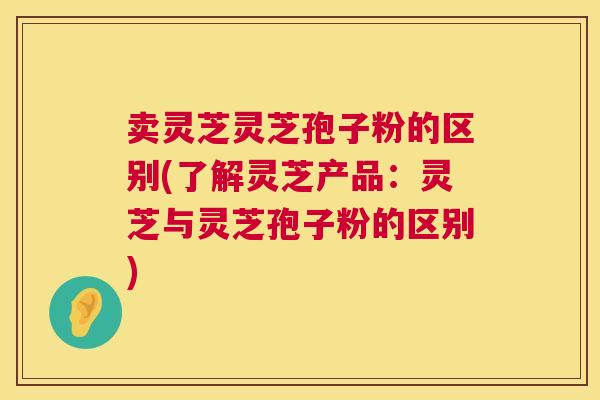 卖灵芝灵芝孢子粉的区别(了解灵芝产品:灵芝与灵芝孢子粉的区别) 卖灵芝灵芝孢子粉的区别(了解灵芝产品:灵芝与灵芝孢子粉的区别)