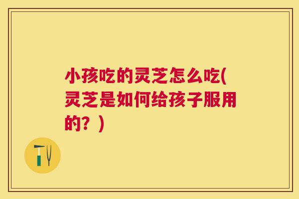 小孩吃的灵芝怎么吃(灵芝是如何给孩子服用的?) 小孩吃的灵芝怎么吃(灵芝是如何给孩子服用的?)