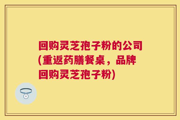 回购灵芝孢子粉的公司(重返药膳餐桌，品牌回购灵芝孢子粉)