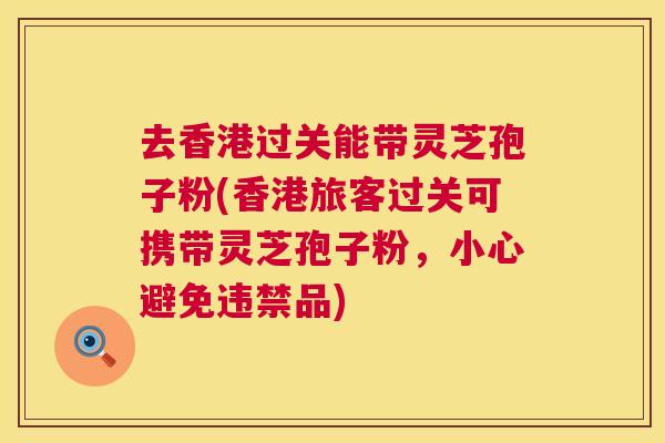 去香港过关能带灵芝孢子粉(香港旅客过关可携带灵芝孢子粉,小心避免违禁品) 去香港过关能带灵芝孢子粉(香港旅客过关可携带灵芝孢子粉,小心避免违禁品)