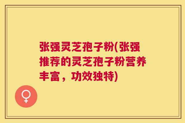 张强灵芝孢子粉(张强推荐的灵芝孢子粉营养丰富,功效独特) 张强灵芝孢子粉(张强推荐的灵芝孢子粉营养丰富,功效独特)
