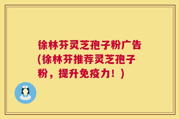 徐林芬灵芝孢子粉广告(徐林芬推荐灵芝孢子粉，提升免疫力！)