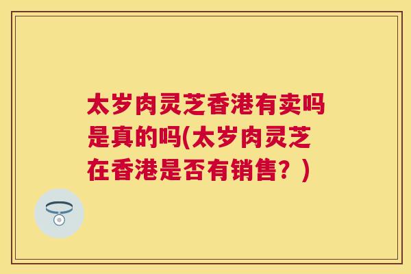 太岁肉灵芝香港有卖吗是真的吗(太岁肉灵芝在香港是否有销售？)