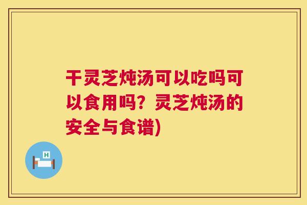 干灵芝炖汤可以吃吗可以食用吗?灵芝炖汤的安全与食谱) 干灵芝炖汤可以吃吗可以食用吗?灵芝炖汤的安全与食谱)