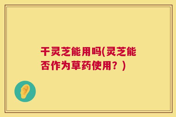 干灵芝能用吗(灵芝能否作为草药使用?) 干灵芝能用吗(灵芝能否作为草药使用?)