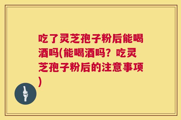 吃了灵芝孢子粉后能喝酒吗(能喝酒吗？吃灵芝孢子粉后的注意事项)