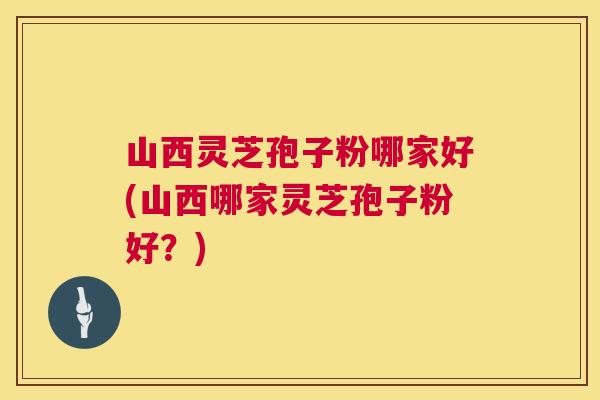 山西灵芝孢子粉哪家好(山西哪家灵芝孢子粉好?) 山西灵芝孢子粉哪家好(山西哪家灵芝孢子粉好?)