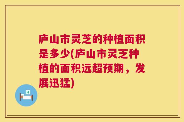 庐山市灵芝的种植面积是多少(庐山市灵芝种植的面积远超预期,发展迅猛) 庐山市灵芝的种植面积是多少(庐山市灵芝种植的面积远超预期,发展迅猛)