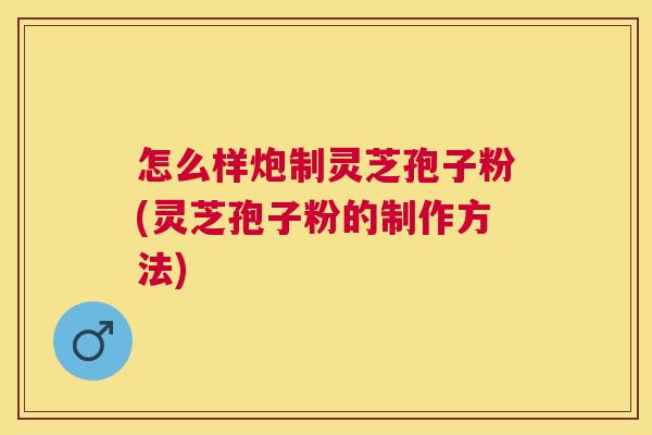 怎么样炮制灵芝孢子粉(灵芝孢子粉的制作方法) 怎么样炮制灵芝孢子粉(灵芝孢子粉的制作方法)