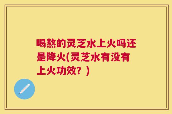 喝熬的灵芝水上火吗还是降火(灵芝水有没有上火功效？)