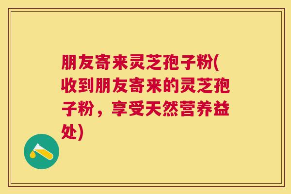 朋友寄来灵芝孢子粉(收到朋友寄来的灵芝孢子粉，享受天然营养益处)