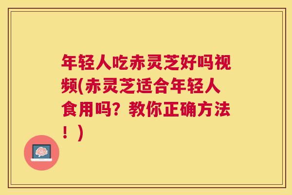 年轻人吃赤灵芝好吗视频(赤灵芝适合年轻人食用吗?教你正确方法!) 年轻人吃赤灵芝好吗视频(赤灵芝适合年轻人食用吗?教你正确方法!)
