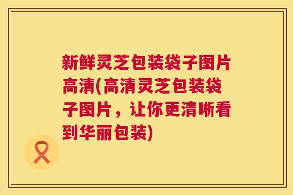 新鲜灵芝包装袋子图片高清(高清灵芝包装袋子图片，让你更清晰看到华丽包装)