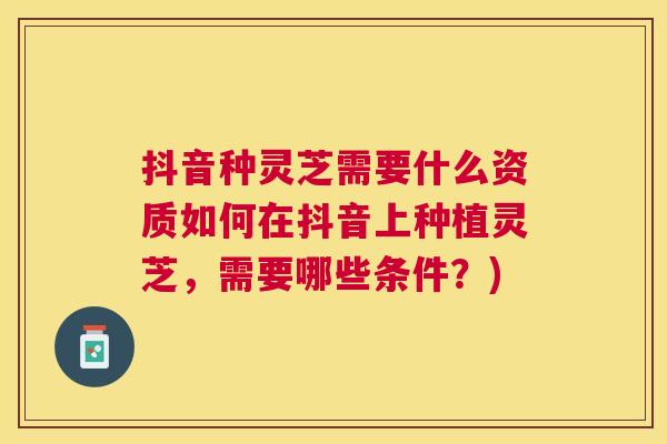 抖音种灵芝需要什么资质如何在抖音上种植灵芝，需要哪些条件？)