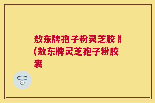 敖东牌孢子粉灵芝胶嚢(敖东牌灵芝孢子粉胶囊 敖东牌孢子粉灵芝胶嚢(敖东牌灵芝孢子粉胶囊