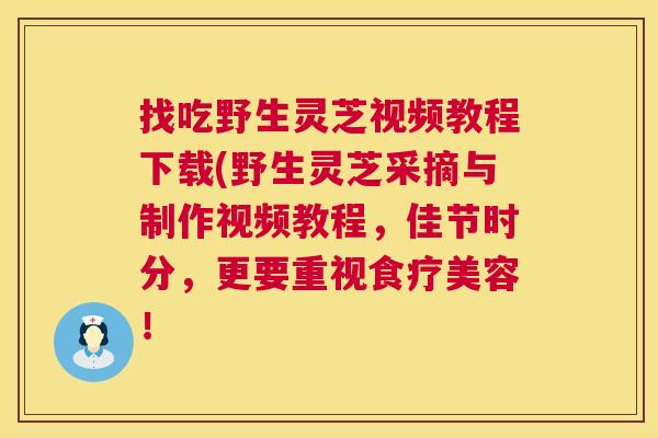 找吃野生灵芝视频教程下载(野生灵芝采摘与制作视频教程,佳节时分,更要重视食疗美容! 找吃野生灵芝视频教程下载(野生灵芝采摘与制作视频教程,佳节时分,更要重视食疗美容!