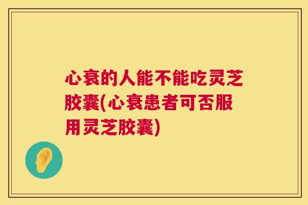 心衰的人能不能吃灵芝胶囊(心衰患者可否服用灵芝胶囊) 心衰的人能不能吃灵芝胶囊(心衰患者可否服用灵芝胶囊)